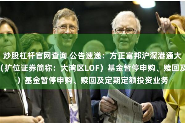 炒股杠杆官网查询 公告速递：方正富邦沪深港通大湾区综指（LOF）（扩位证券简称：大湾区LOF）基金暂停申购、赎回及定期定额投资业务