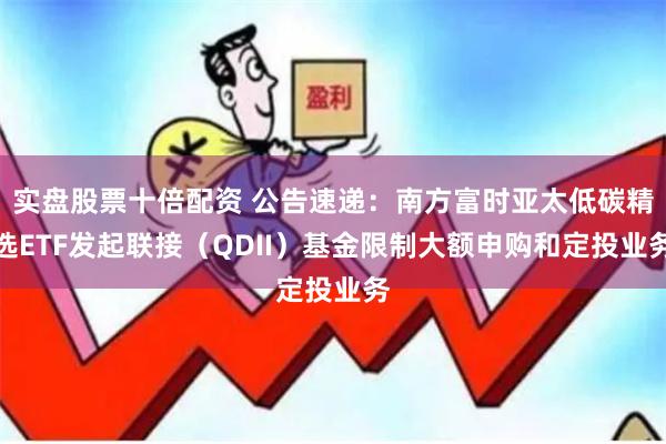 实盘股票十倍配资 公告速递：南方富时亚太低碳精选ETF发起联接（QDII）基金限制大额申购和定投业务