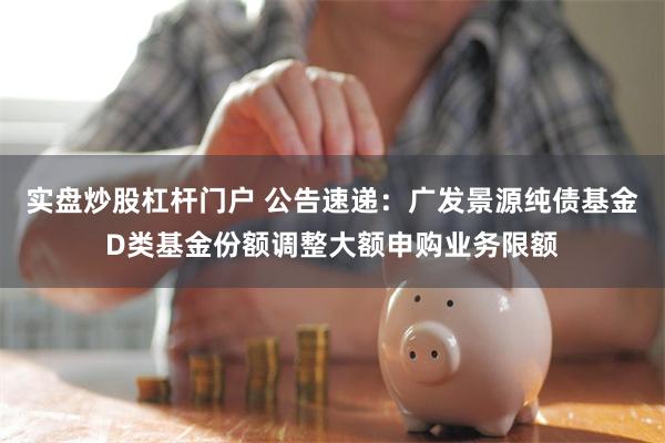 实盘炒股杠杆门户 公告速递：广发景源纯债基金D类基金份额调整大额申购业务限额