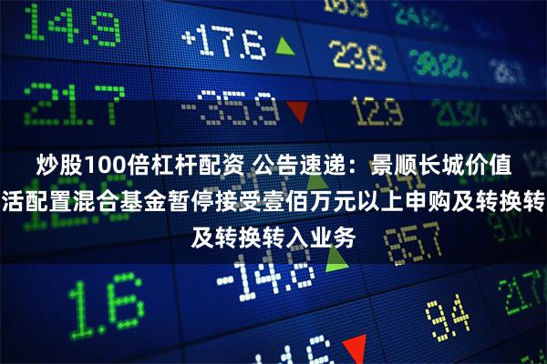 炒股100倍杠杆配资 公告速递：景顺长城价值边际灵活配置混合基金暂停接受壹佰万元以上申购及转换转入业务