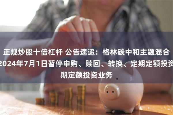 正规炒股十倍杠杆 公告速递：格林碳中和主题混合基金2024年7月1日暂停申购、赎回、转换、定期定额投资业务