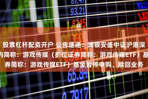 股票杠杆配资开户 公告速递：浦银安盛中证沪港深游戏及文化传媒ETF场内简称：游戏传媒（扩位证券简称：游戏传媒ETF）基金暂停申购、赎回业务