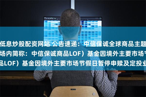 低息炒股配资网站 公告速递：中信保诚全球商品主题(QDII-FOF-LOF)（场内简称：中信保诚商品LOF）基金因境外主要市场节假日暂停申赎及定投业务