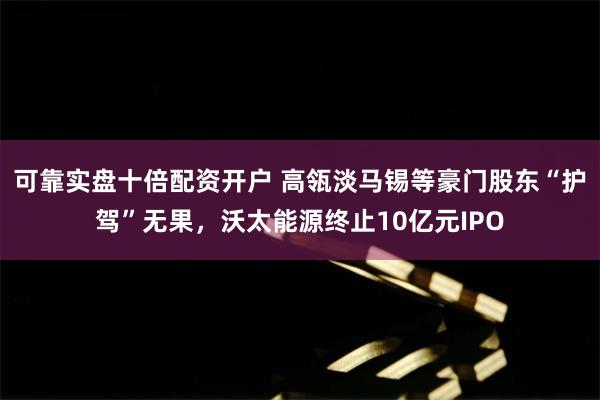 可靠实盘十倍配资开户 高瓴淡马锡等豪门股东“护驾”无果，沃太能源终止10亿元IPO