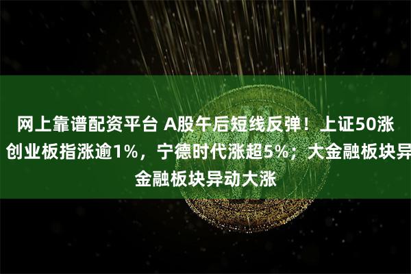 网上靠谱配资平台 A股午后短线反弹！上证50涨超1%，创业板指涨逾1%，宁德时代涨超5%；大金融板块异动大涨