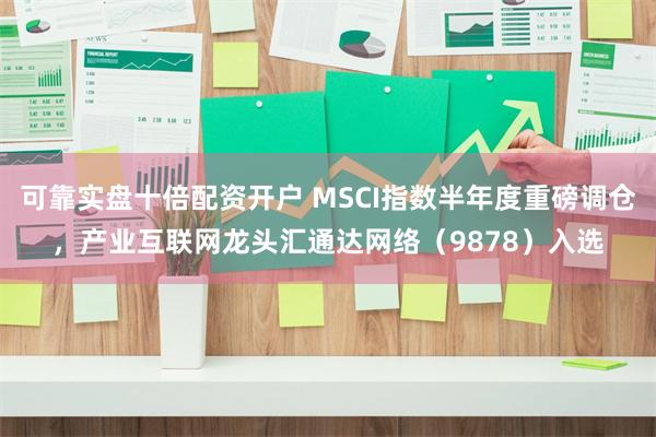 可靠实盘十倍配资开户 MSCI指数半年度重磅调仓，产业互联网龙头汇通达网络（9878）入选