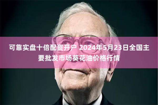 可靠实盘十倍配资开户 2024年5月23日全国主要批发市场葵花油价格行情