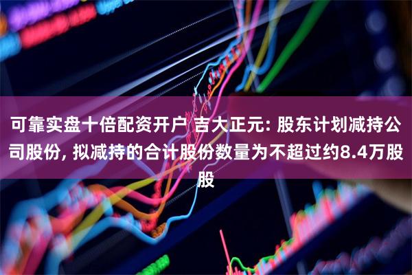 可靠实盘十倍配资开户 吉大正元: 股东计划减持公司股份, 拟减持的合计股份数量为不超过约8.4万股