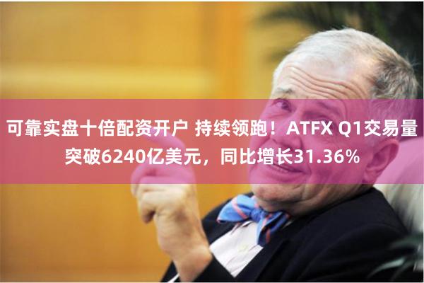 可靠实盘十倍配资开户 持续领跑！ATFX Q1交易量突破6240亿美元，同比增长31.36%