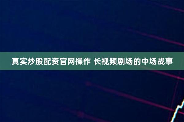 真实炒股配资官网操作 长视频剧场的中场战事