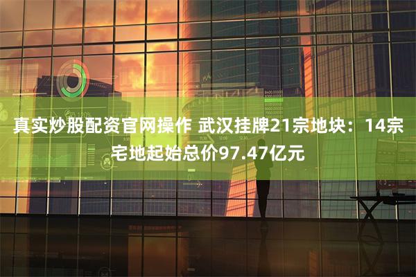 真实炒股配资官网操作 武汉挂牌21宗地块：14宗宅地起始总价97.47亿元