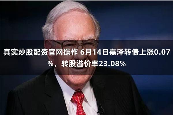 真实炒股配资官网操作 6月14日嘉泽转债上涨0.07%，转股溢价率23.08%