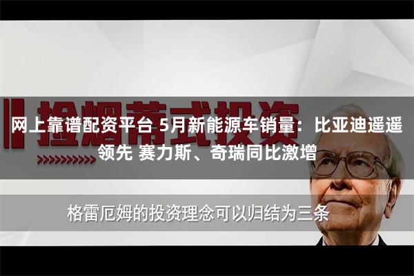 网上靠谱配资平台 5月新能源车销量：比亚迪遥遥领先 赛力斯、奇瑞同比激增