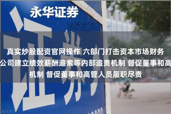 真实炒股配资官网操作 六部门打击资本市场财务造假：推动上市公司建立绩效薪酬追索等内部追责机制 督促董事和高管人员履职尽责