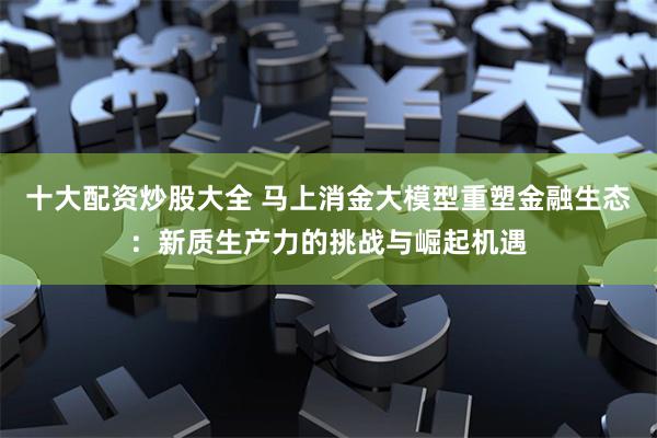 十大配资炒股大全 马上消金大模型重塑金融生态：新质生产力的挑战与崛起机遇