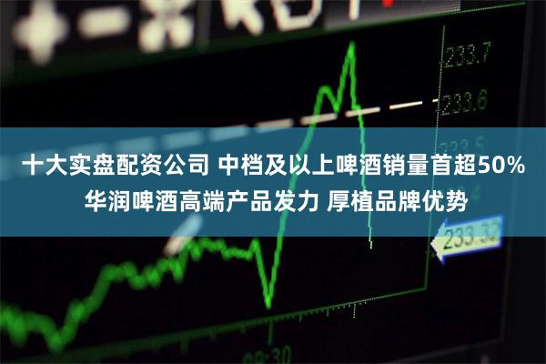 十大实盘配资公司 中档及以上啤酒销量首超50% 华润啤酒高端