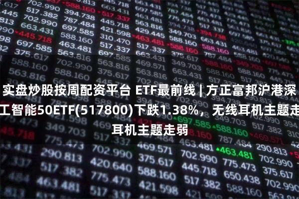 实盘炒股按周配资平台 ETF最前线 | 方正富邦沪港深人工智能50ETF(517800)下跌1.38%，无线耳机主题走弱