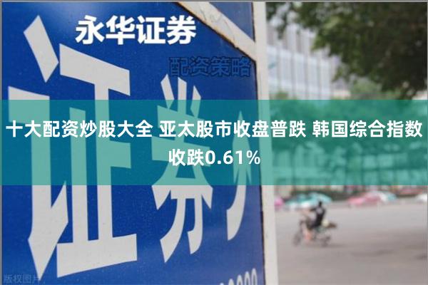 十大配资炒股大全 亚太股市收盘普跌 韩国综合指数收跌0.61%