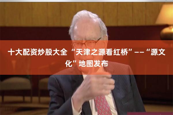 十大配资炒股大全 “天津之源看红桥”——“源文化”地图发布