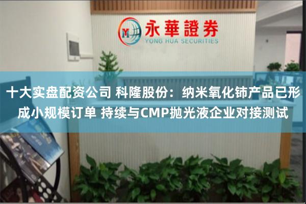 十大实盘配资公司 科隆股份：纳米氧化铈产品已形成小规模订单 持续与CMP抛光液企业对接测试