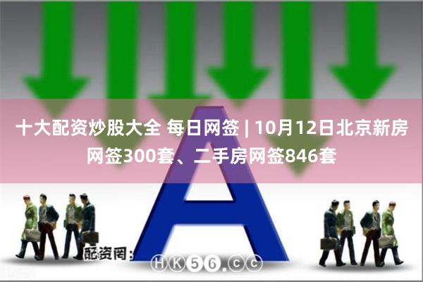 十大配资炒股大全 每日网签 | 10月12日北京新房网签300套、二手房网签846套