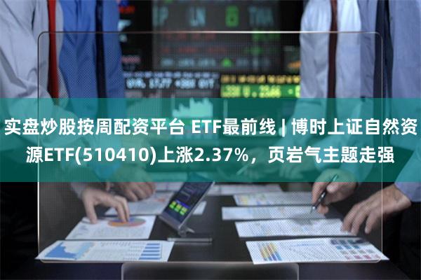 实盘炒股按周配资平台 ETF最前线 | 博时上证自然资源ETF(510410)上涨2.37%，页岩气主题走强