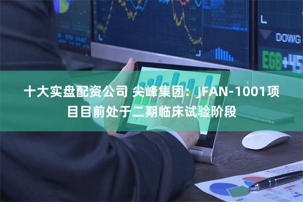 十大实盘配资公司 尖峰集团：JFAN-1001项目目前处于二期临床试验阶段