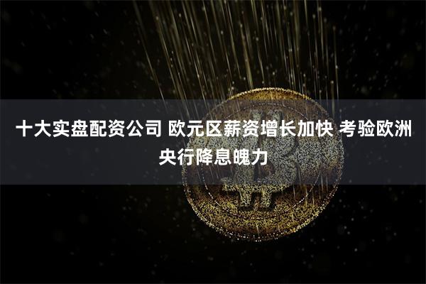 十大实盘配资公司 欧元区薪资增长加快 考验欧洲央行降息魄力