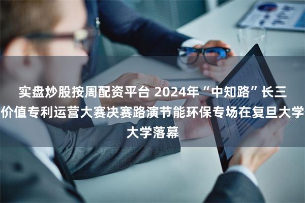 实盘炒股按周配资平台 2024年“中知路”长三角高价值专利运营大赛决赛路演节能环保专场在复旦大学落幕