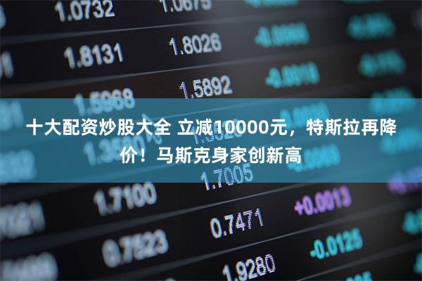 十大配资炒股大全 立减10000元，特斯拉再降价！马斯克身家创新高