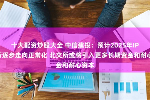 十大配资炒股大全 中信建投：预计2025年IPO发行逐步走向正常化 北交所或将引入更多长期资金和耐心资本