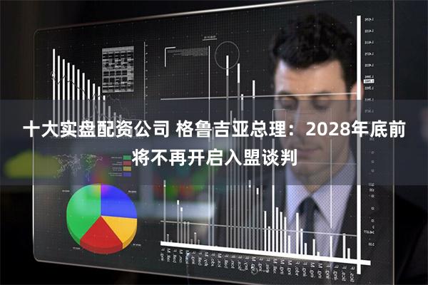 十大实盘配资公司 格鲁吉亚总理：2028年底前将不再开启入盟