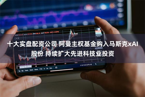 十大实盘配资公司 阿曼主权基金购入马斯克xAI股份 持续扩大