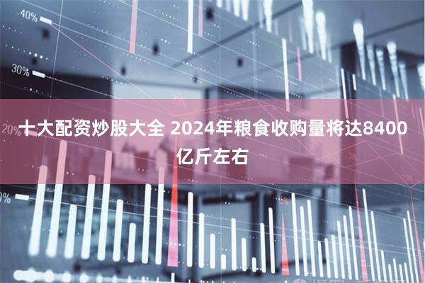 十大配资炒股大全 2024年粮食收购量将达8400亿斤左右