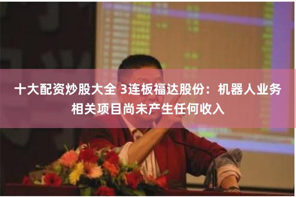 十大配资炒股大全 3连板福达股份：机器人业务相关项目尚未产生