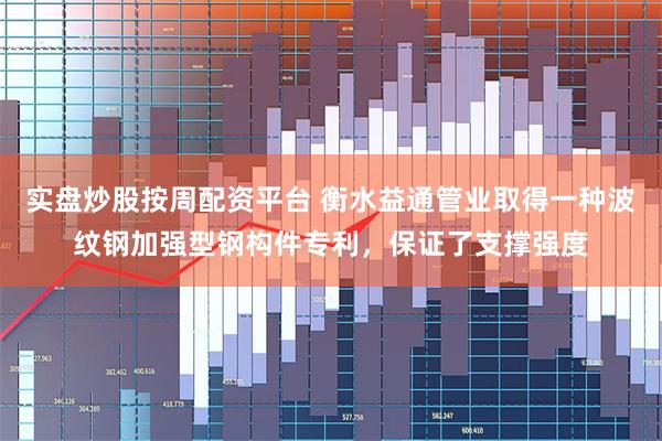 实盘炒股按周配资平台 衡水益通管业取得一种波纹钢加强型钢构件专利，保证了支撑强度