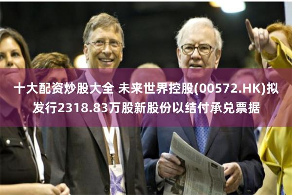 十大配资炒股大全 未来世界控股(00572.HK)拟发行2318.83万股新股份以结付承兑票据