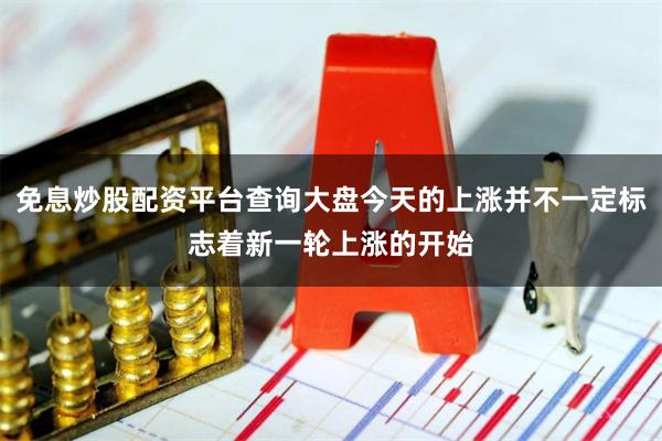 免息炒股配资平台查询大盘今天的上涨并不一定标志着新一轮上涨的开始