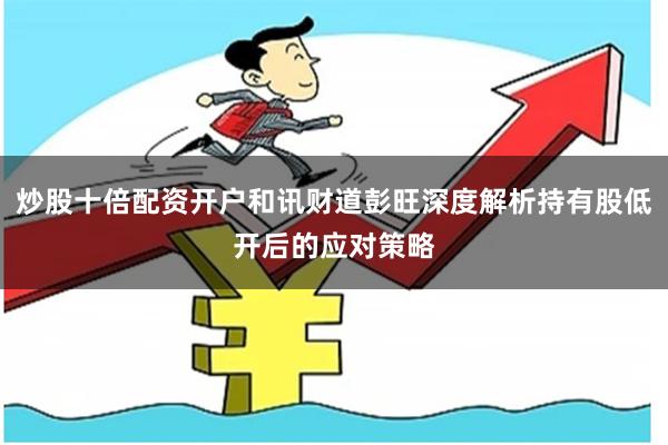 炒股十倍配资开户和讯财道彭旺深度解析持有股低开后的应对策略