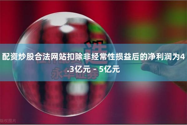 配资炒股合法网站扣除非经常性损益后的净利润为4.3亿元－5亿元