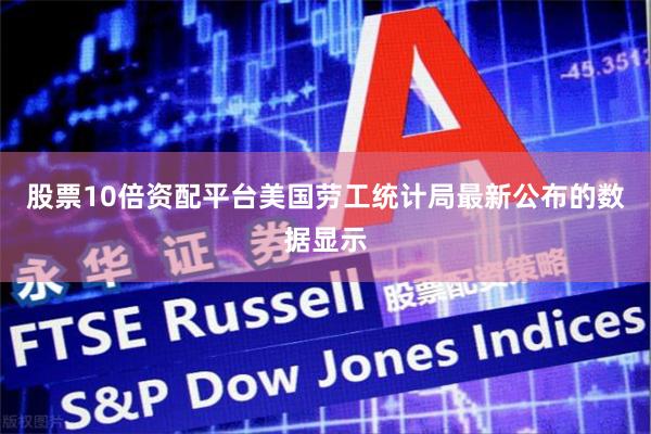 股票10倍资配平台美国劳工统计局最新公布的数据显示