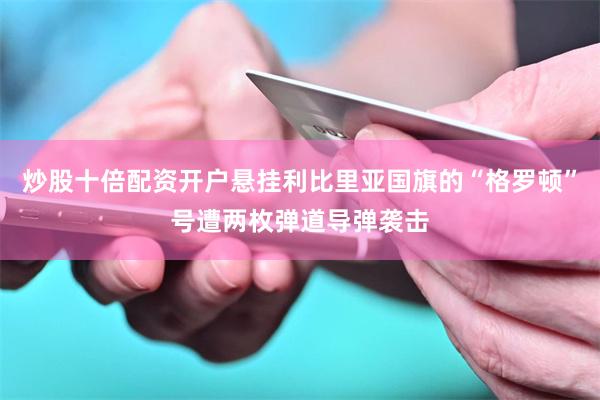 炒股十倍配资开户悬挂利比里亚国旗的“格罗顿”号遭两枚弹道导弹