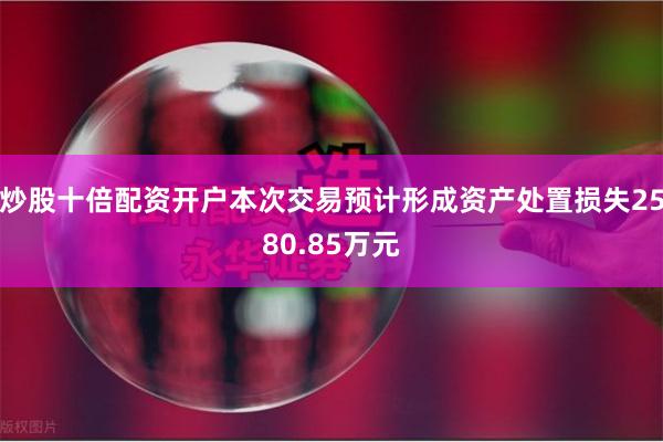 炒股十倍配资开户本次交易预计形成资产处置损失2580.85万元